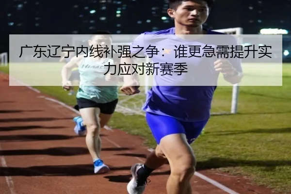广东辽宁内线补强之争：谁更急需提升实力应对新赛季