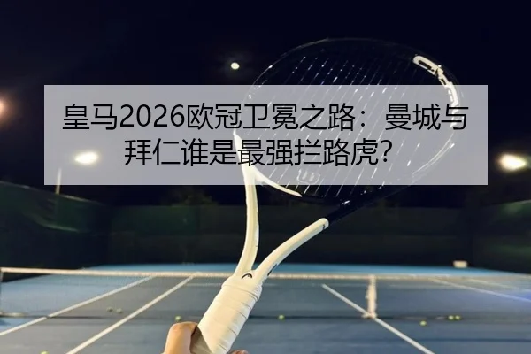 皇马2026欧冠卫冕之路：曼城与拜仁谁是最强拦路虎？