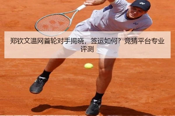 郑钦文温网首轮对手揭晓，签运如何？竞猜平台专业评测